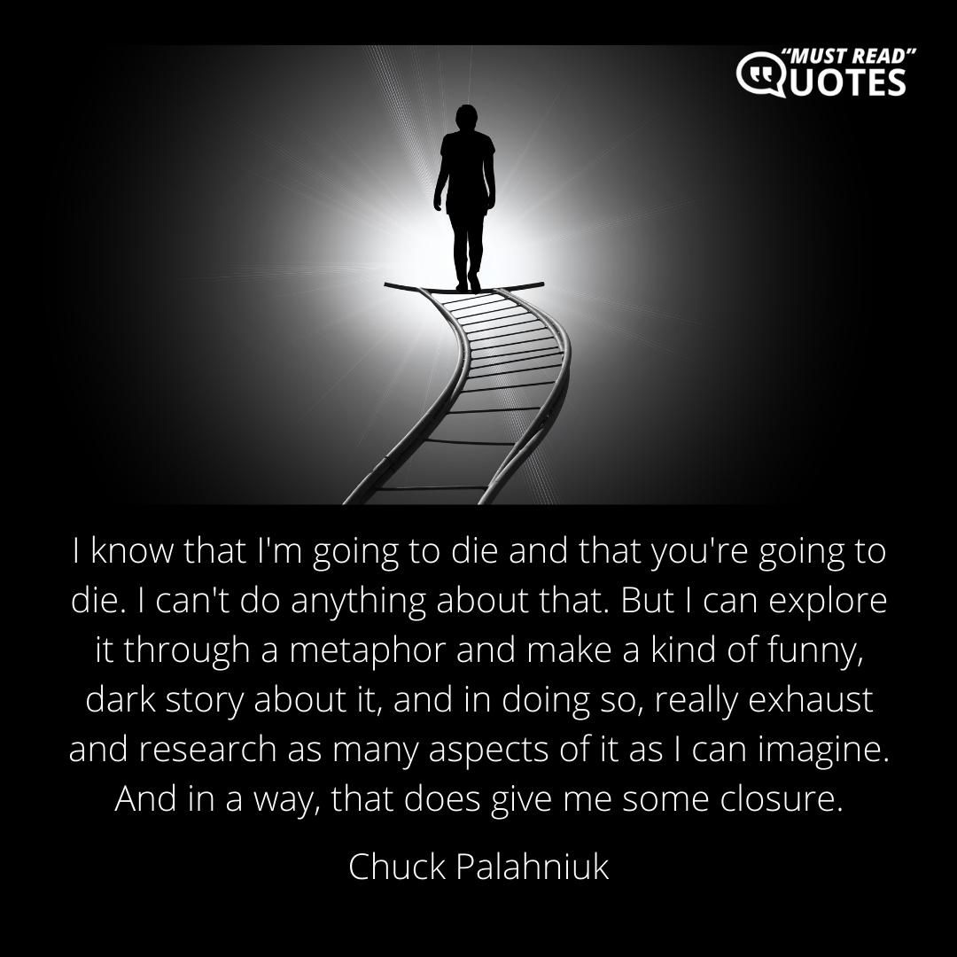I know that I'm going to die and that you're going to die. I can't do anything about that. But I can explore it through a metaphor and make a kind of funny, dark story about it, and in doing so, really exhaust and research as many aspects of it as I can imagine. And in a way, that does give me some closure.