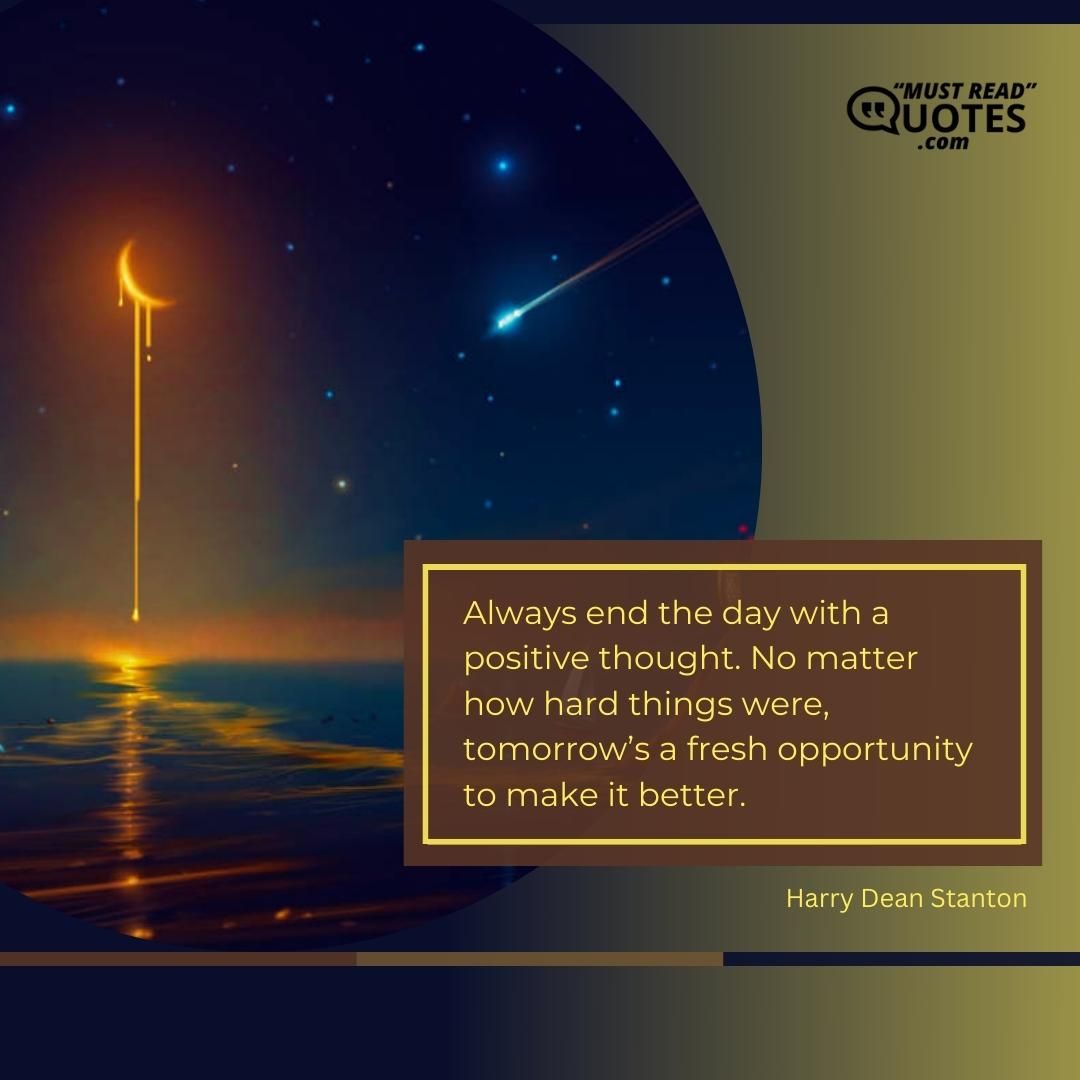 Always end the day with a positive thought. No matter how hard things were, tomorrow’s a fresh opportunity to make it better.