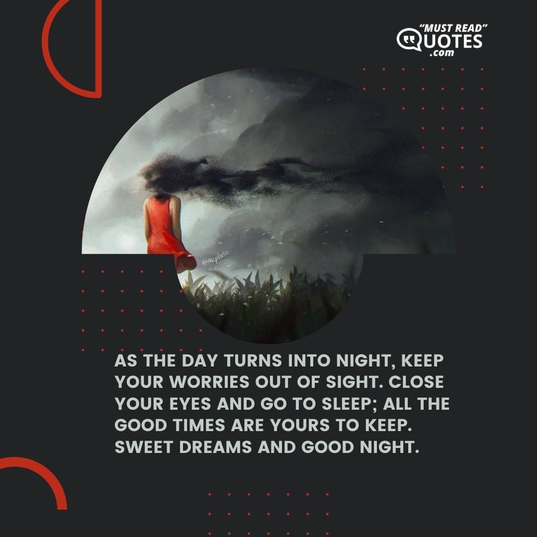 As the day turns into night, keep your worries out of sight. Close your eyes and go to sleep; all the good times are yours to keep. Sweet dreams and good night.