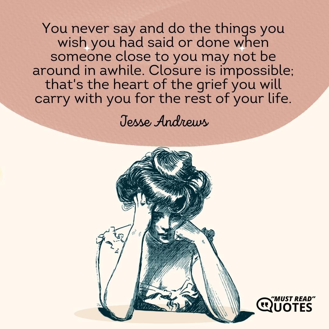 You never say and do the things you wish you had said or done when someone close to you may not be around in awhile. Closure is impossible; that's the heart of the grief you will carry with you for the rest of your life.