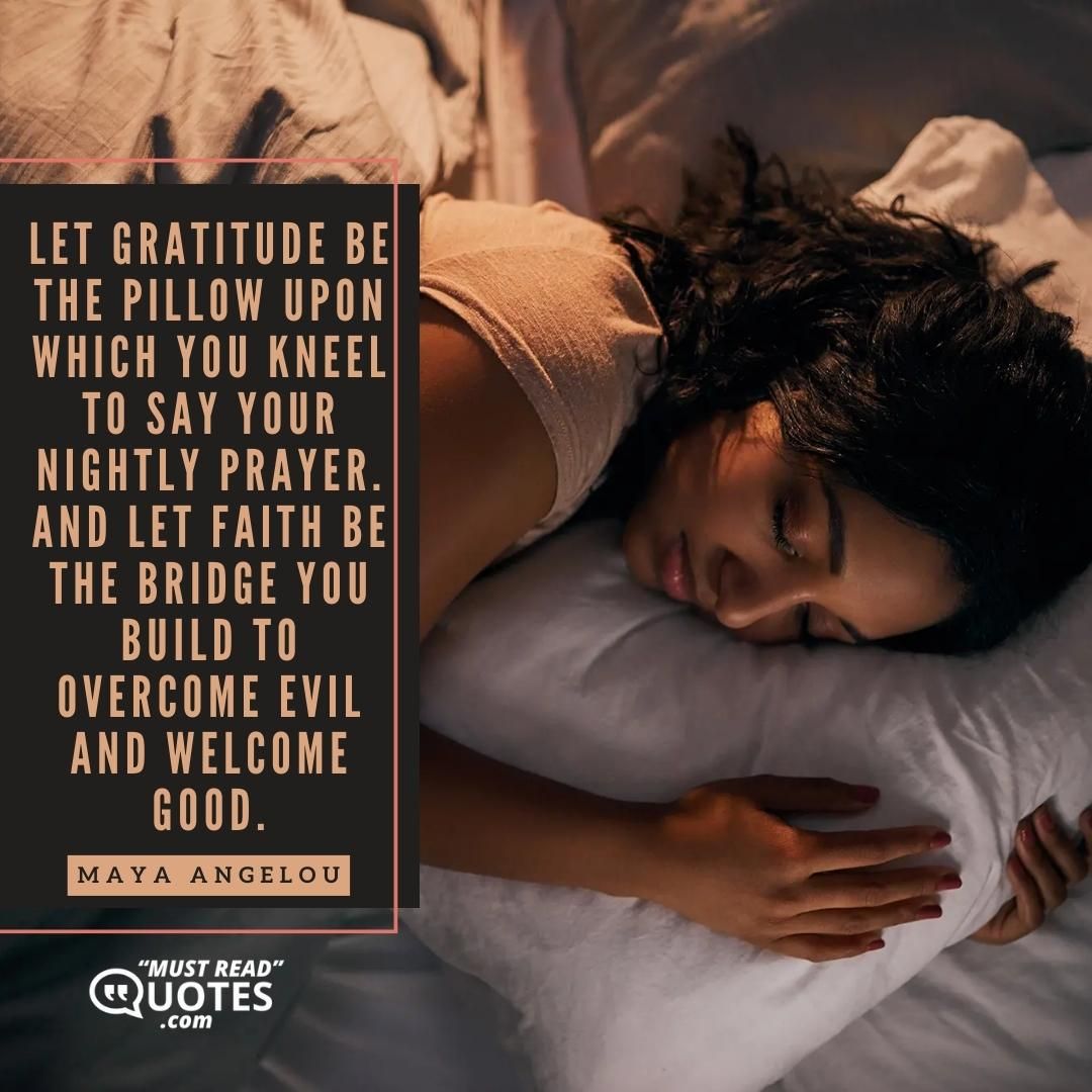 Let gratitude be the pillow upon which you kneel to say your nightly prayer. And let faith be the bridge you build to overcome evil and welcome good.