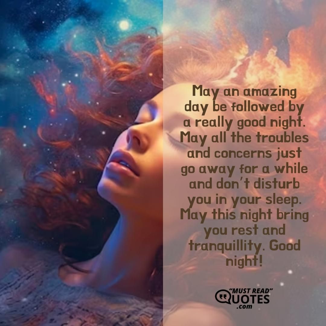 May an amazing day be followed by a really good night. May all the troubles and concerns just go away for a while and don’t disturb you in your sleep. May this night bring you rest and tranquillity. Good night!