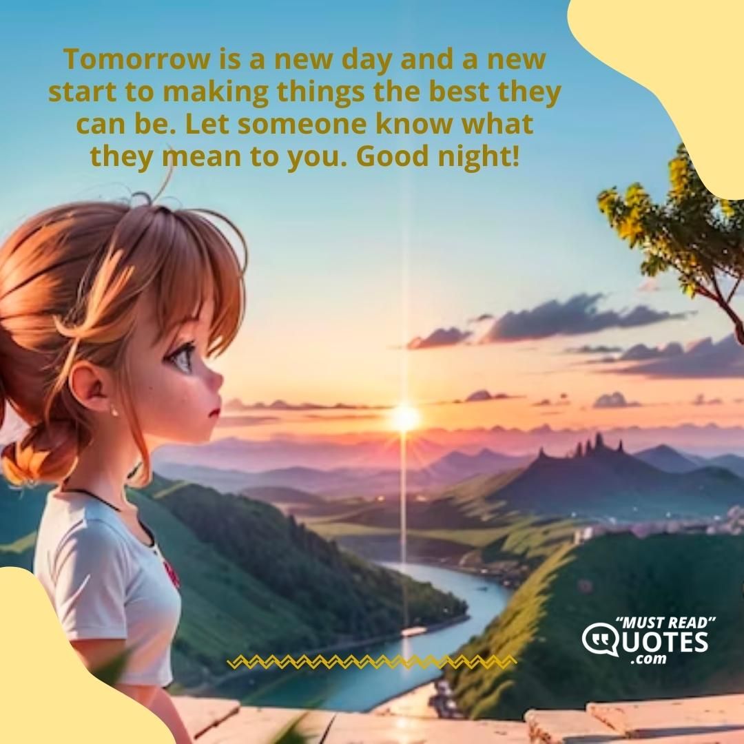 Tomorrow is a new day and a new start to making things the best they can be. Let someone know what they mean to you. Good night!