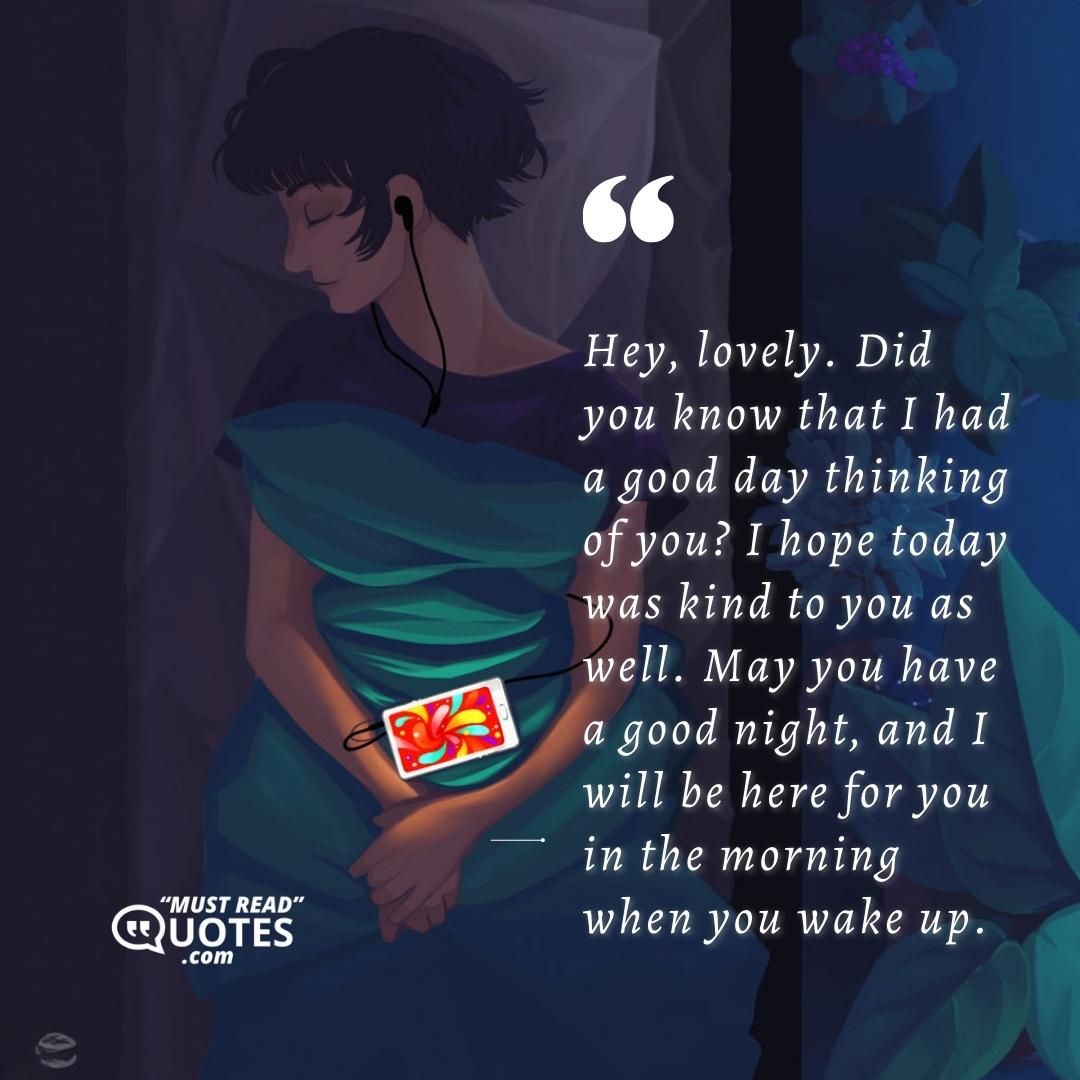 Hey, lovely. Did you know that I had a good day thinking of you? I hope today was kind to you as well. May you have a good night, and I will be here for you in the morning when you wake up.