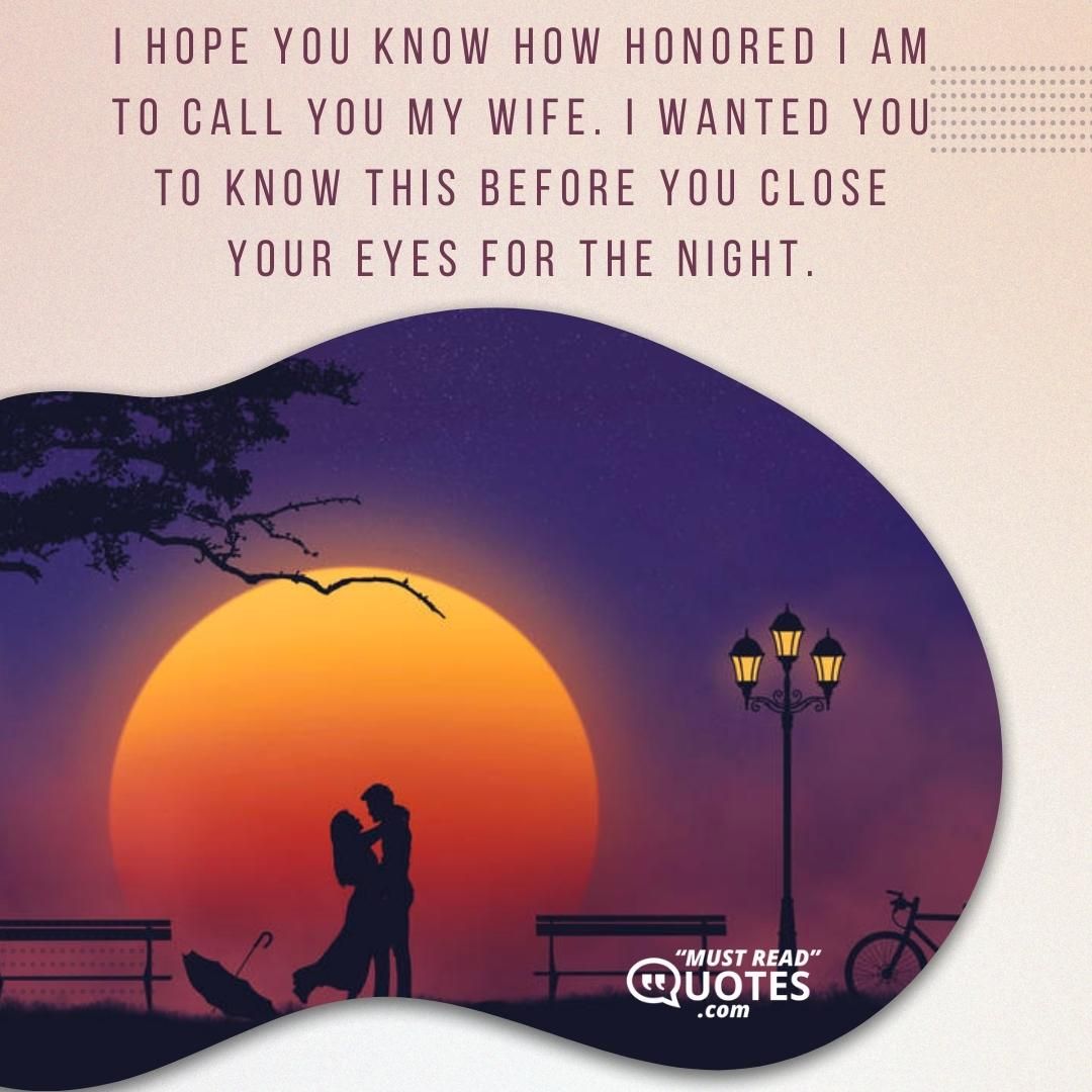 I hope you know how honored I am to call you my wife. I wanted you to know this before you close your eyes for the night.