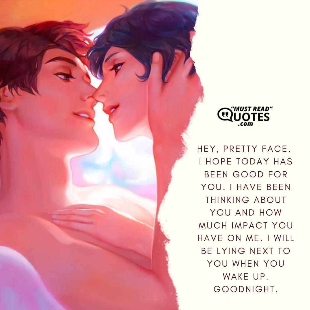 Hey, pretty face. I hope today has been good for you. I have been thinking about you and how much impact you have on me. I will be lying next to you when you wake up. Goodnight.