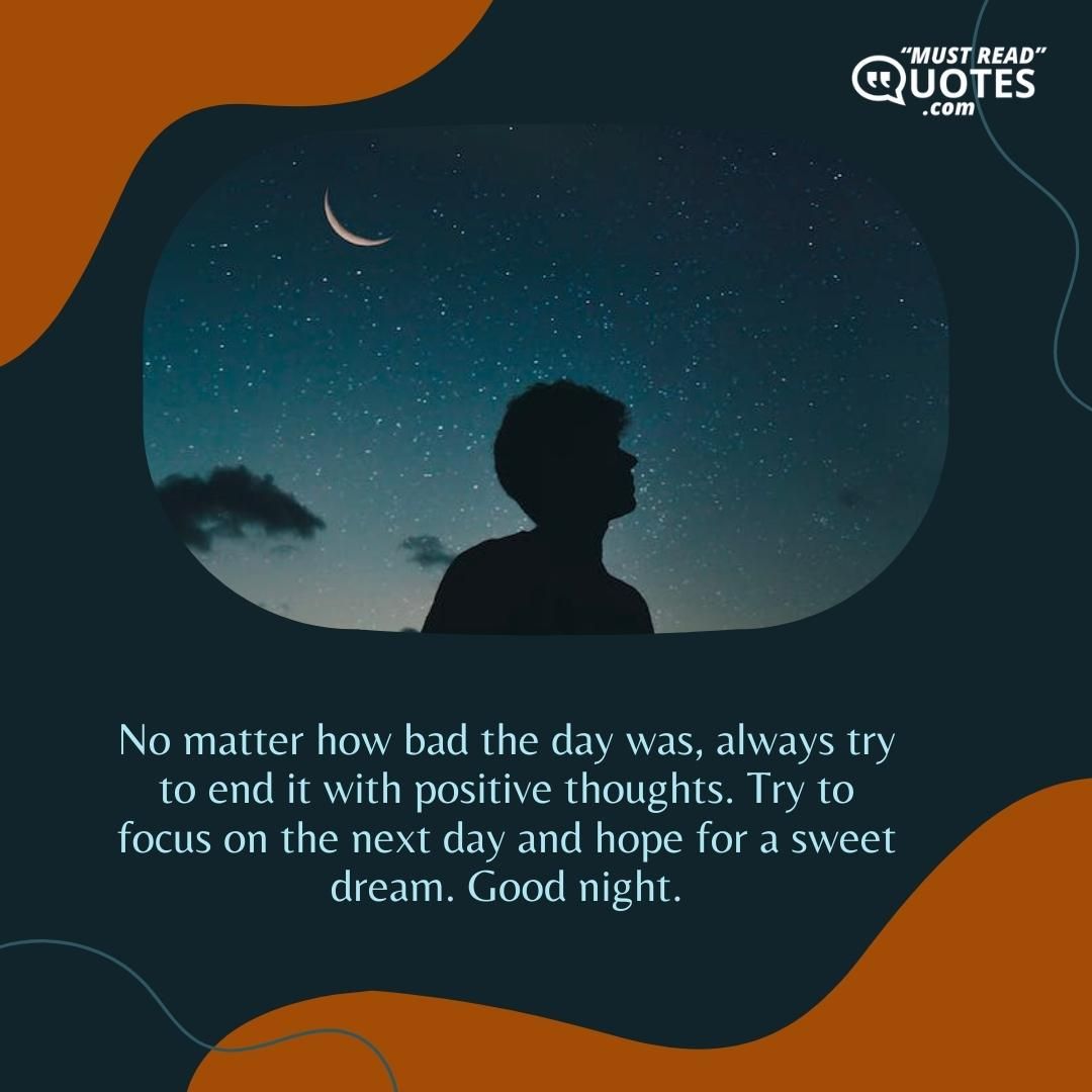 No matter how bad the day was, always try to end it with positive thoughts. Try to focus on the next day and hope for a sweet dream. Good night.