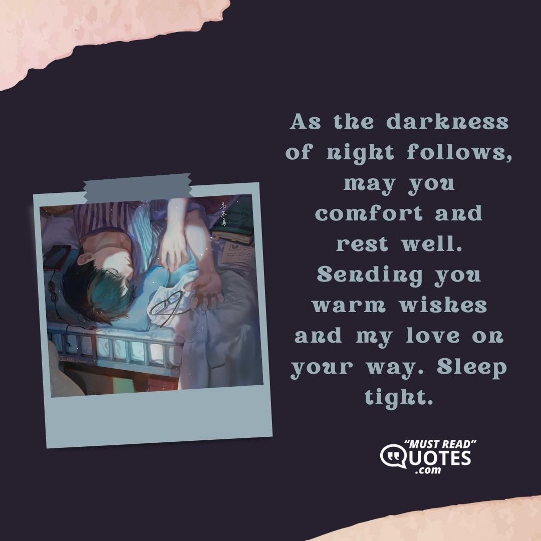 As the darkness of night follows, may you comfort and rest well. Sending you warm wishes and my love on your way. Sleep tight.
