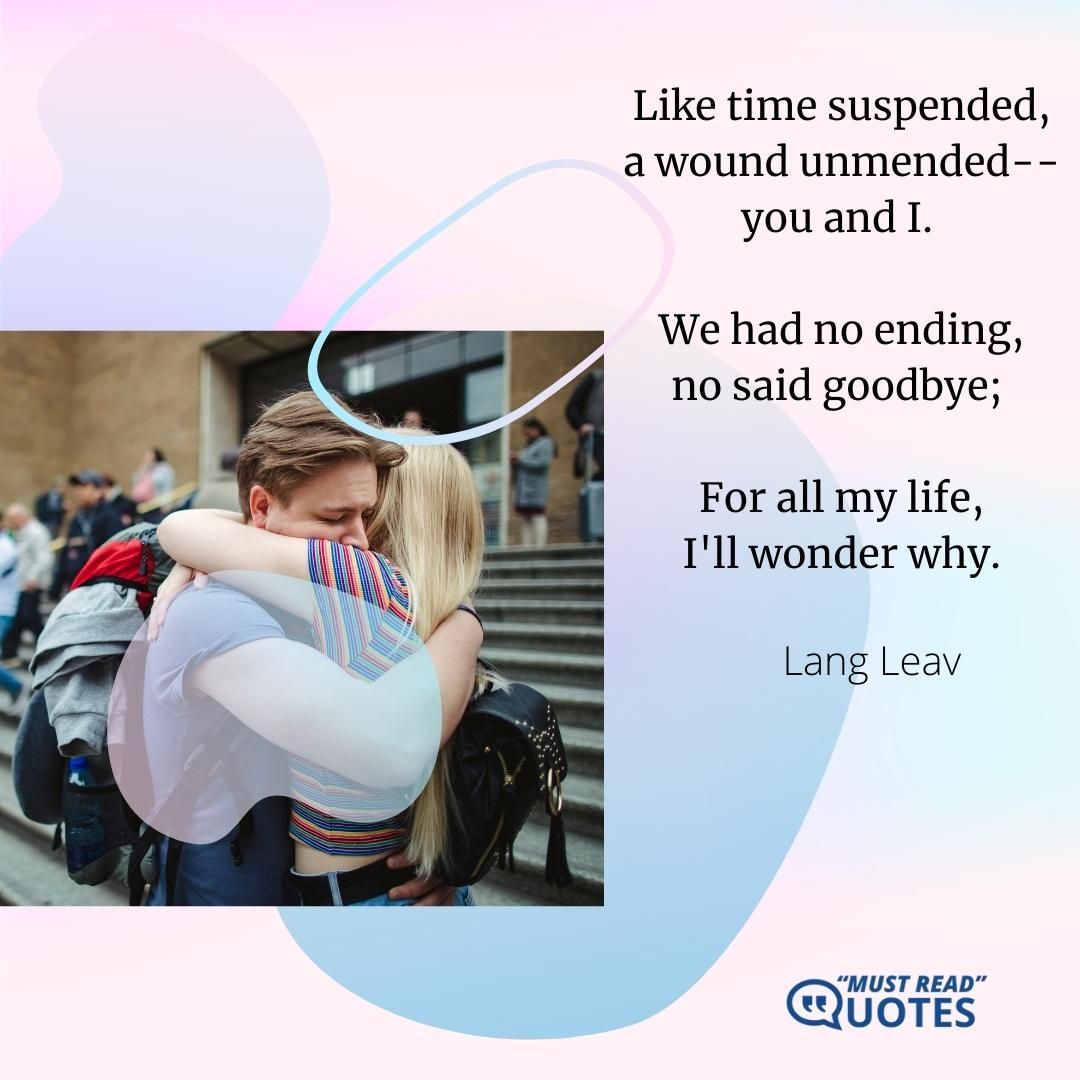 Like time suspended, a wound unmended-- you and I. We had no ending, no said goodbye; For all my life, I'll wonder why.