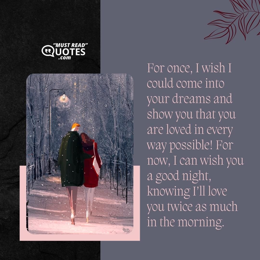 For once, I wish I could come into your dreams and show you that you are loved in every way possible! For now, I can wish you a good night, knowing I’ll love you twice as much in the morning.