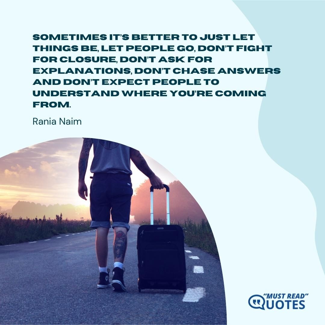 Sometimes it’s better to just let things be, let people go, don’t fight for closure, don’t ask for explanations, don’t chase answers and don’t expect people to understand where you’re coming from.