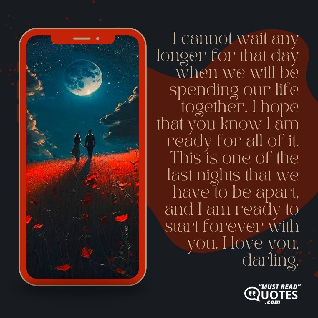 I cannot wait any longer for that day when we will be spending our life together. I hope that you know I am ready for all of it. This is one of the last nights that we have to be apart, and I am ready to start forever with you. I love you, darling.