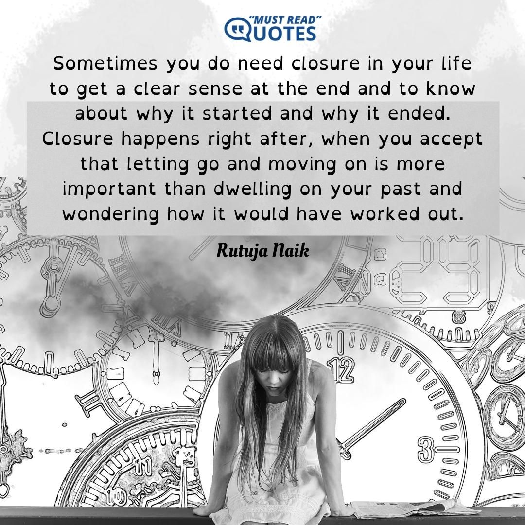 Sometimes you do need closure in your life to get a clear sense at the end and to know about why it started and why it ended. Closure happens right after, when you accept that letting go and moving on is more important than dwelling on your past and wondering how it would have worked out.