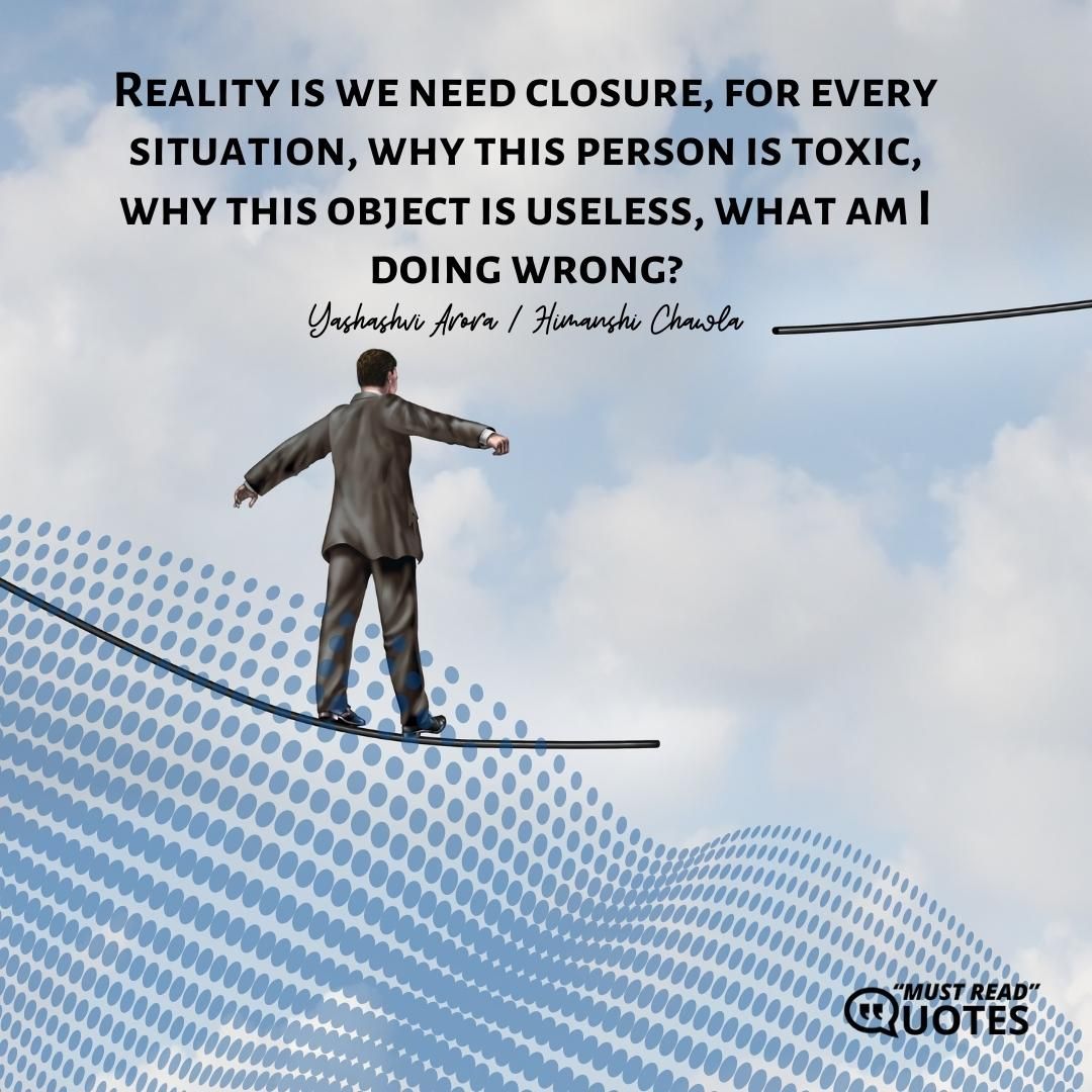 Reality is we need closure, for every situation, why this person is toxic, why this object is useless, what am I doing wrong?