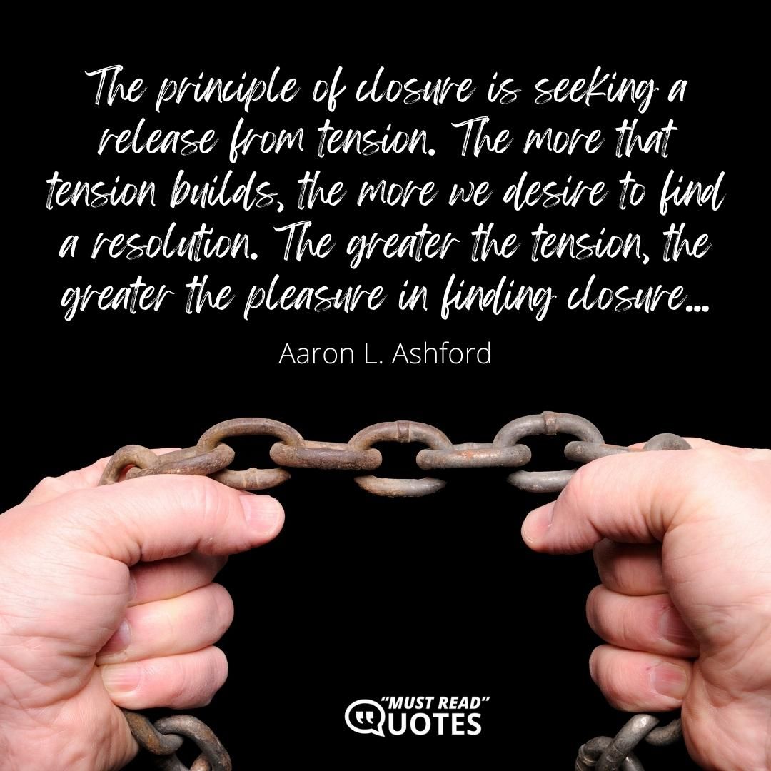 The principle of closure is seeking a release from tension. The more that tension builds, the more we desire to find a resolution. The greater the tension, the greater the pleasure in finding closure...