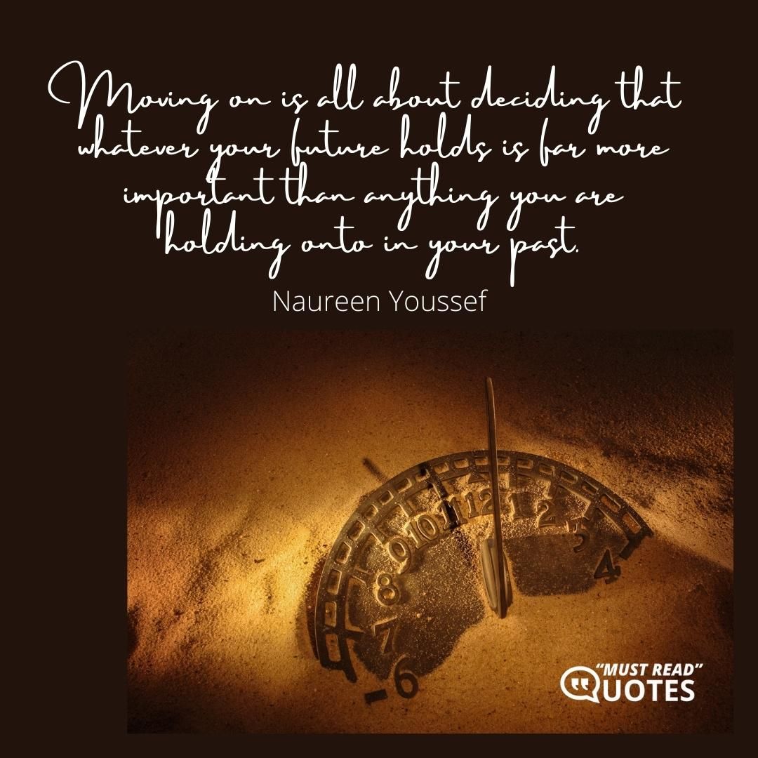 Moving on is all about deciding that whatever your future holds is far more important than anything you are holding onto in your past.