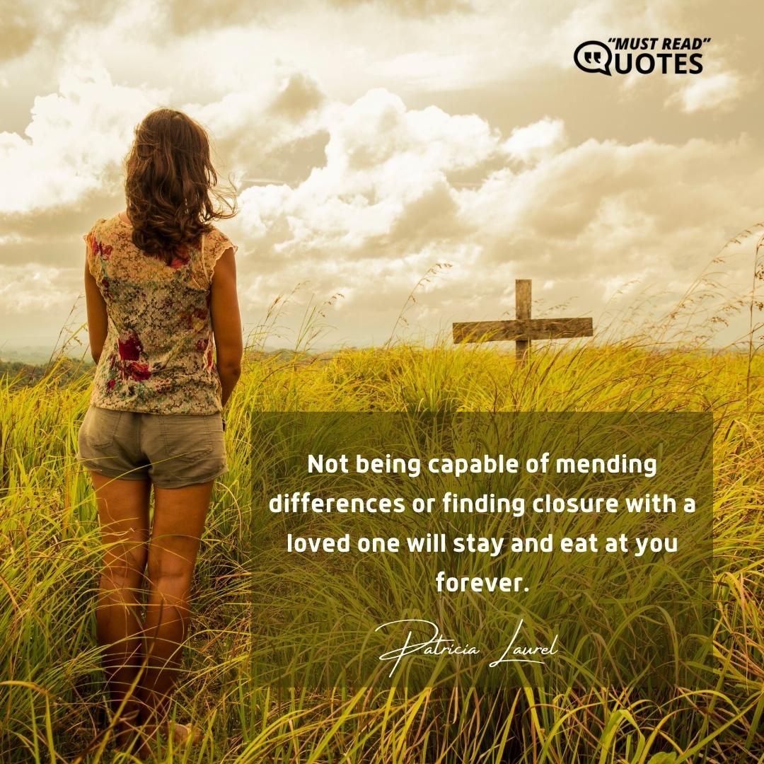 Not being capable of mending differences or finding closure with a loved one will stay and eat at you forever.