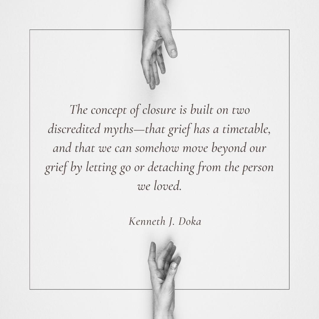 The concept of closure is built on two discredited myths—that grief has a timetable, and that we can somehow move beyond our grief by letting go or detaching from the person we loved.