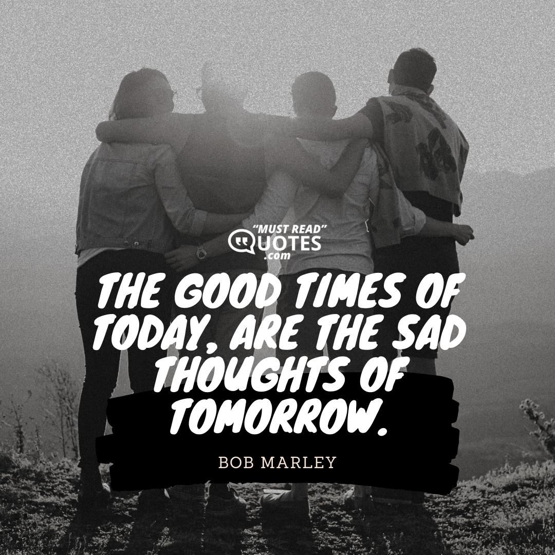 The good times of today, are the sad thoughts of tomorrow.