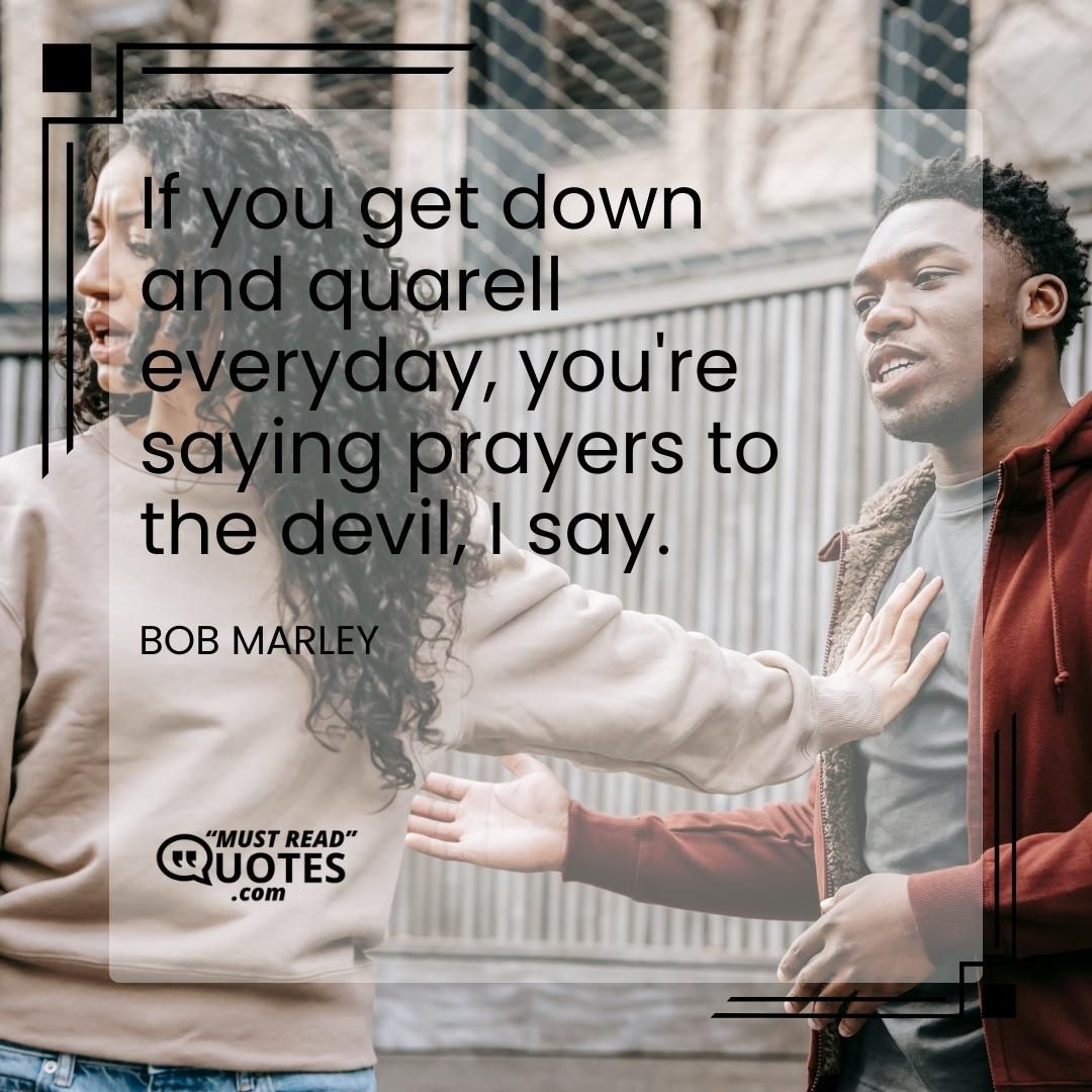 If you get down and quarell everyday, you're saying prayers to the devil, I say.