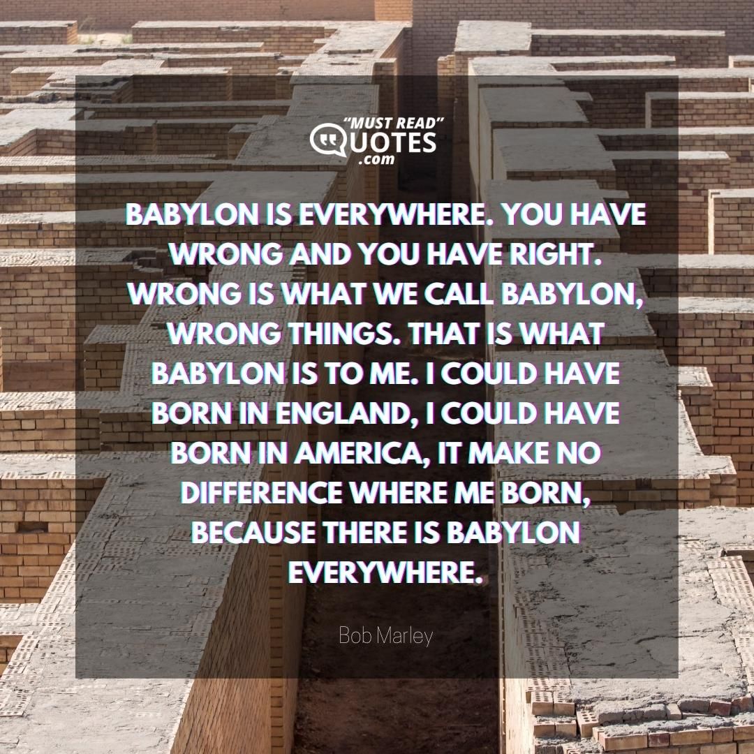 Babylon is everywhere. You have wrong and you have right. Wrong is what we call Babylon, wrong things. That is what Babylon is to me. I could have born in England, I could have born in America, it make no difference where me born, because there is Babylon everywhere.