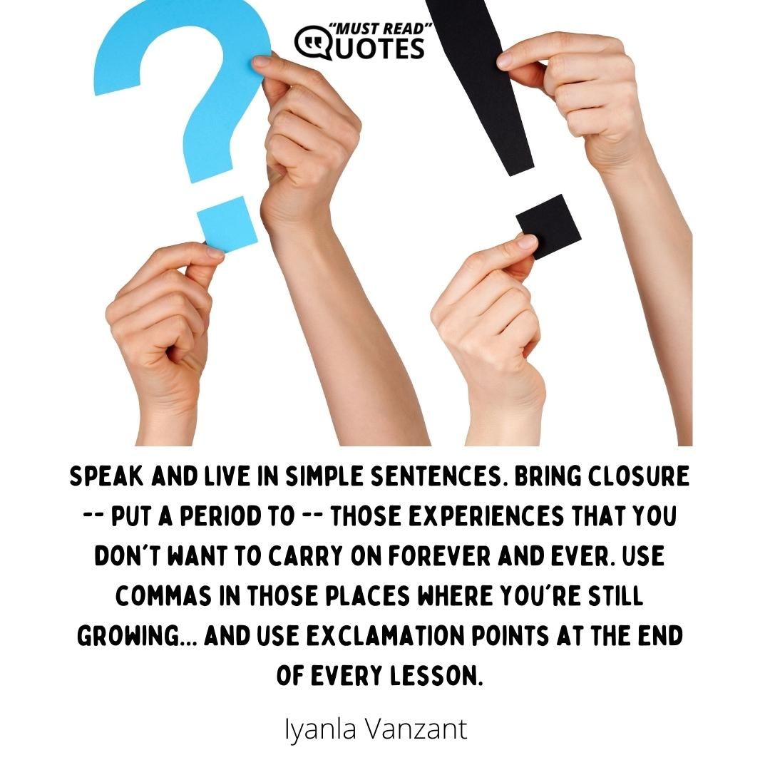 Speak and live in simple sentences. Bring closure -- put a period to -- those experiences that you don't want to carry on forever and ever. Use commas in those places where you're still growing... and use exclamation points at the end of every lesson.