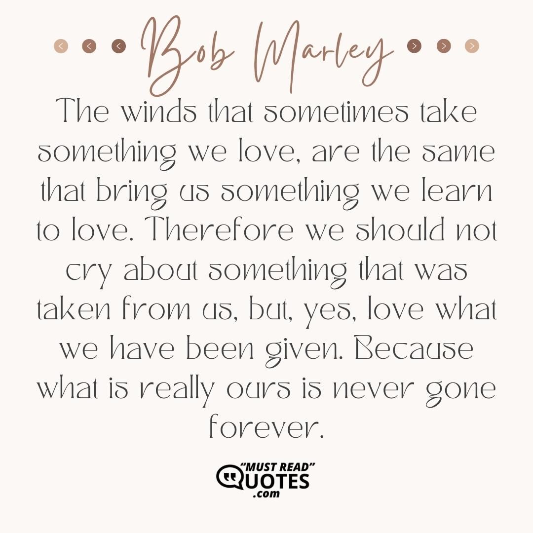 The winds that sometimes take something we love, are the same that bring us something we learn to love. Therefore we should not cry about something that was taken from us, but, yes, love what we have been given. Because what is really ours is never gone forever.
