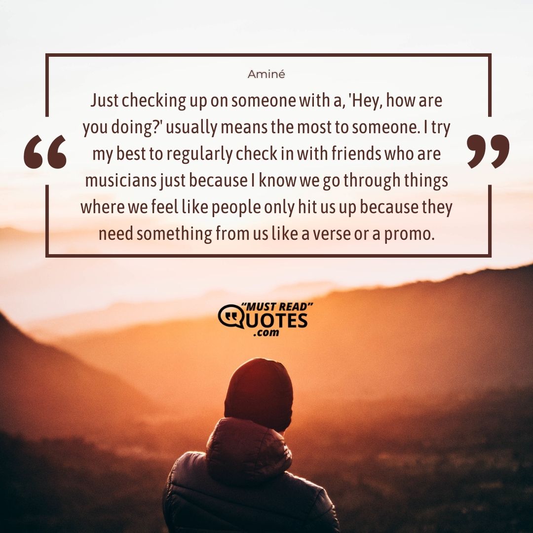 Just checking up on someone with a, 'Hey, how are you doing?' usually means the most to someone. I try my best to regularly check in with friends who are musicians just because I know we go through things where we feel like people only hit us up because they need something from us like a verse or a promo.