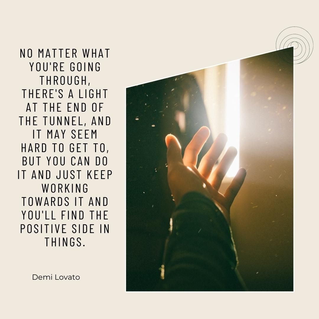 No matter what you're going through, there's a light at the end of the tunnel, and it may seem hard to get to, but you can do it and just keep working towards it and you'll find the positive side in things.