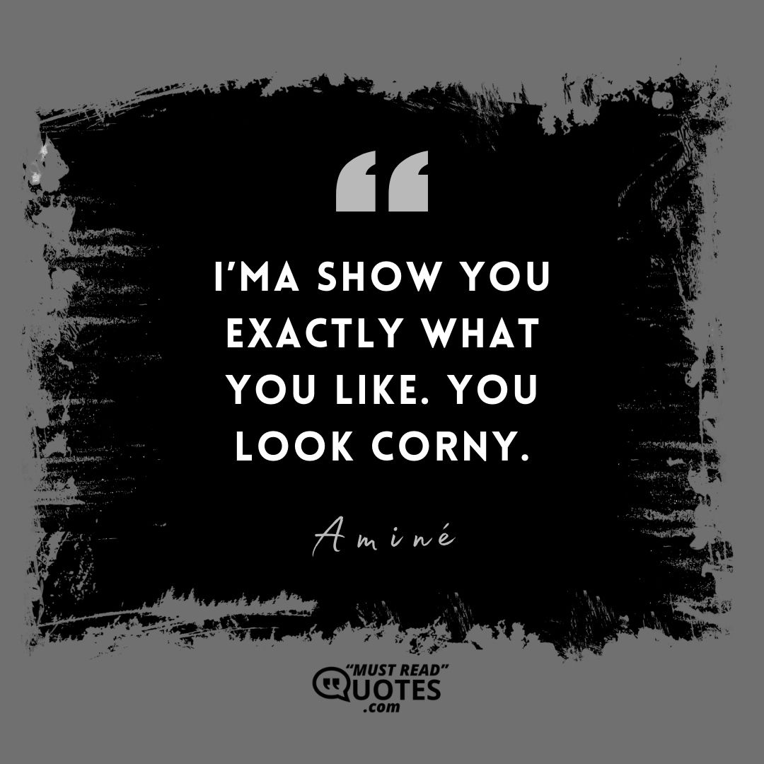 I’ma show you exactly what you like. You look corny.