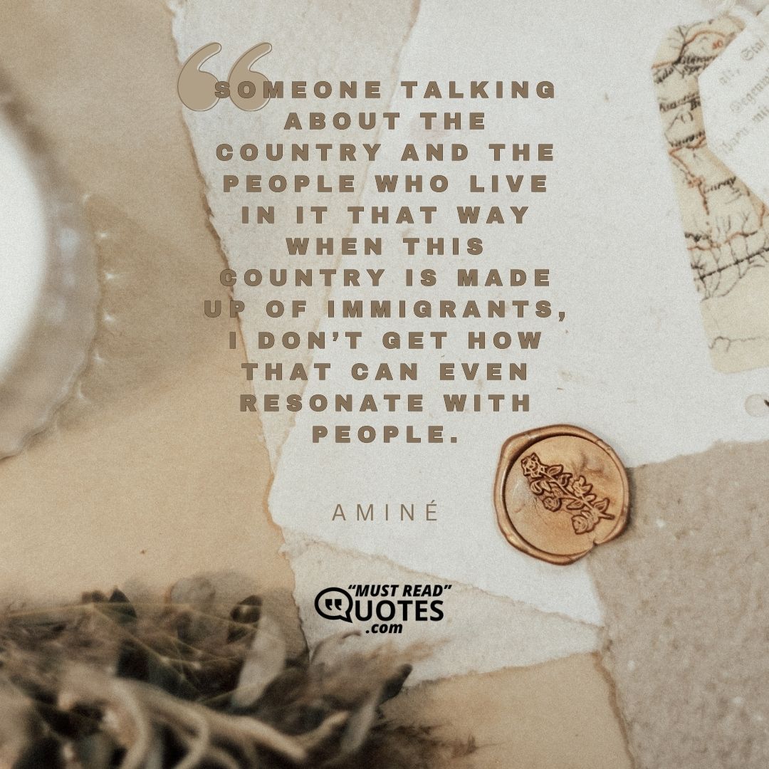 Someone talking about the country and the people who live in it that way when this country is made up of immigrants, I don’t get how that can even resonate with people.