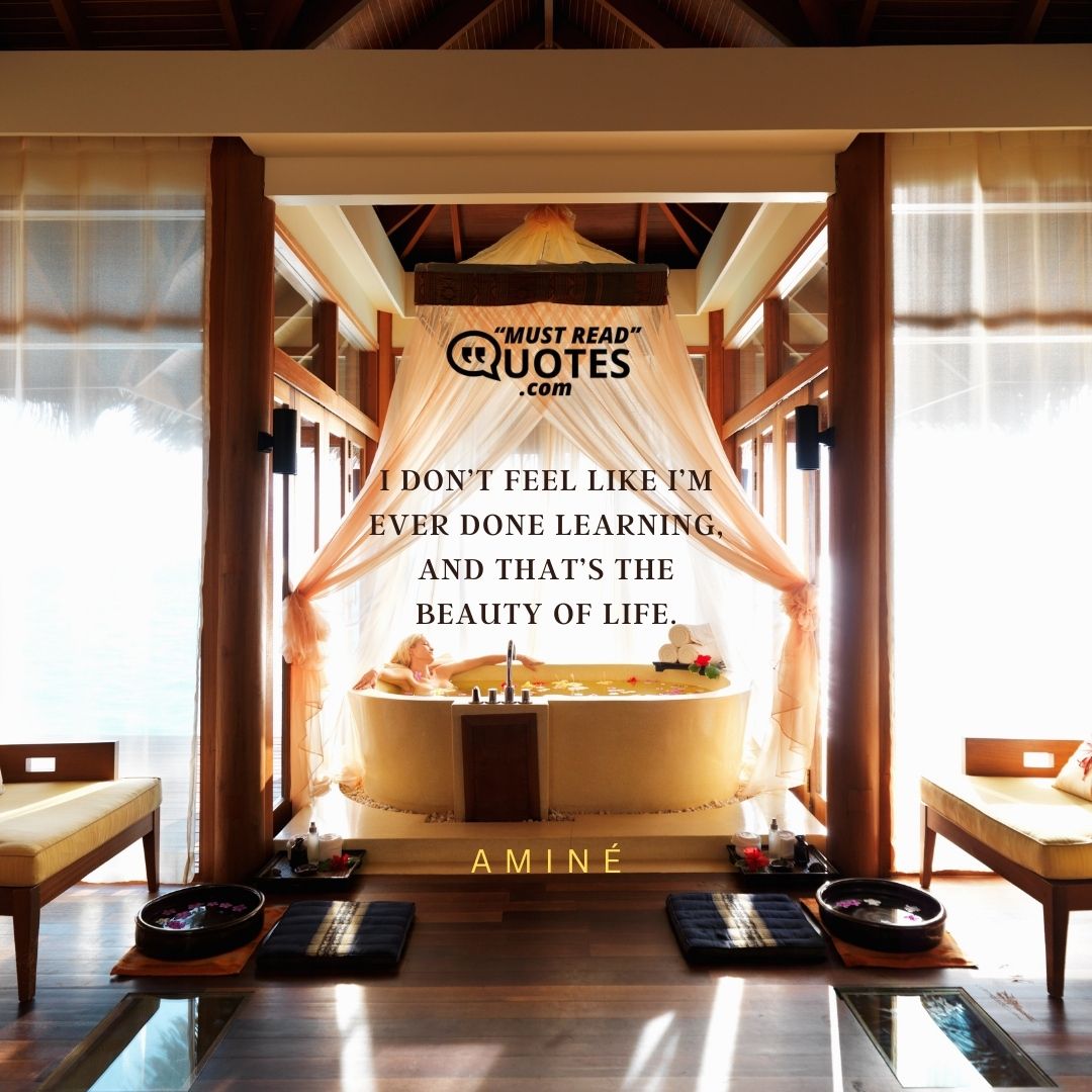 I don’t feel like I’m ever done learning, and that’s the beauty of life.