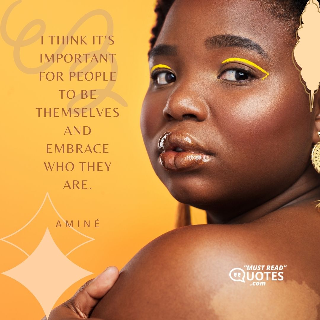 I think it’s important for people to be themselves and embrace who they are.