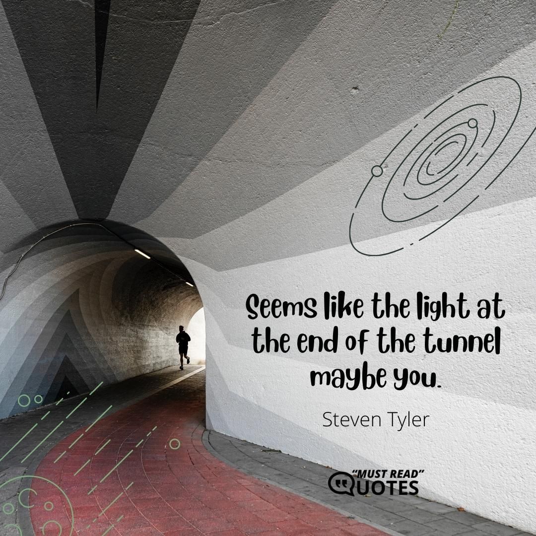Seems like the light at the end of the tunnel maybe you.