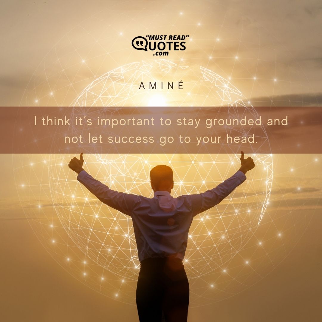I think it’s important to stay grounded and not let success go to your head.
