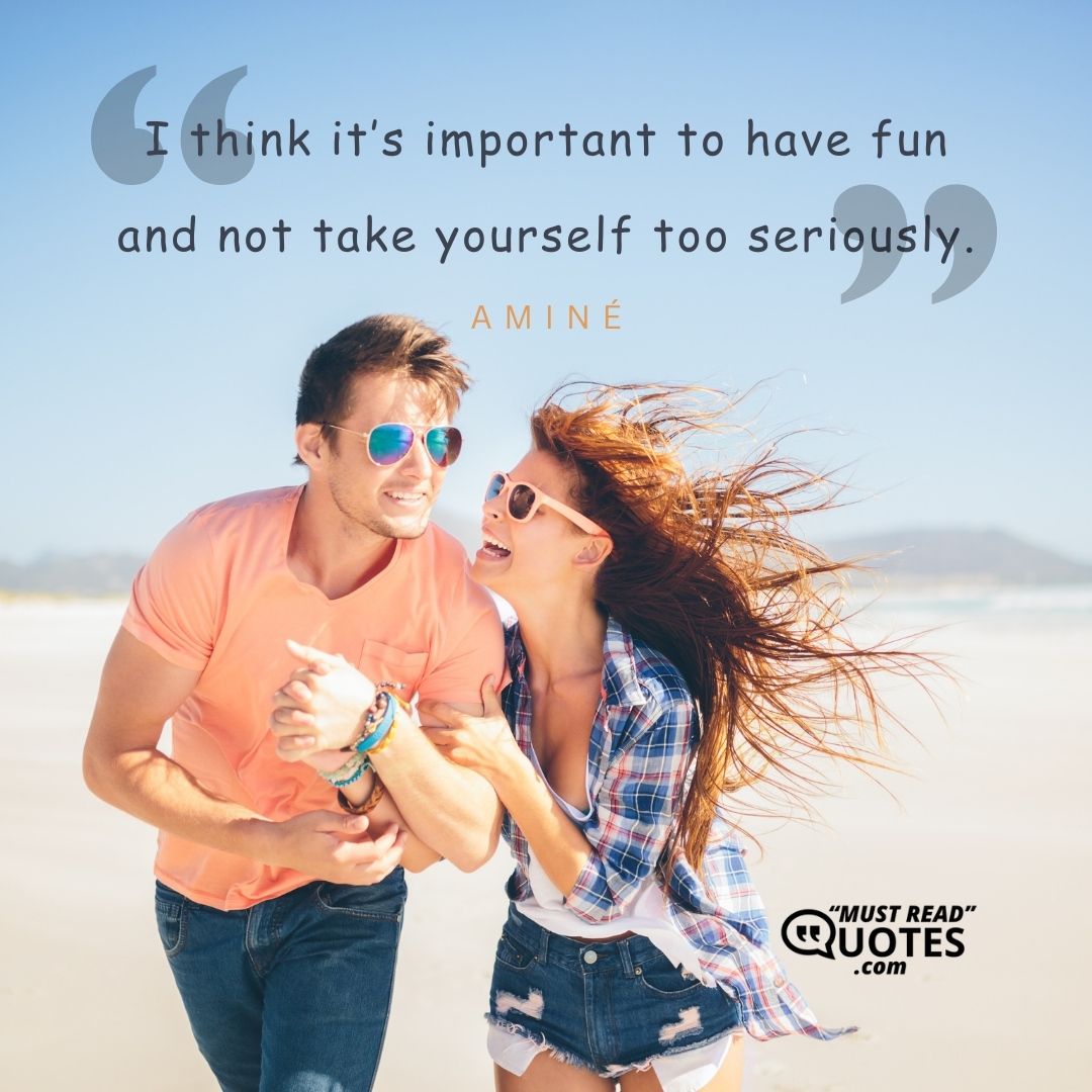 I think it’s important to have fun and not take yourself too seriously.