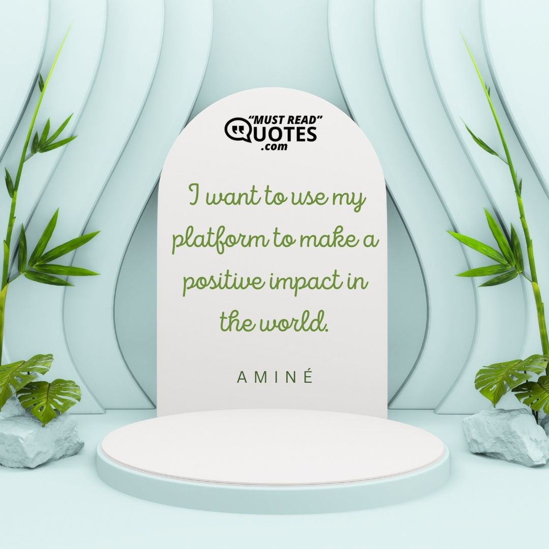 I want to use my platform to make a positive impact in the world.