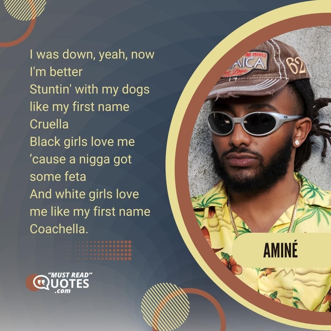 I was down, yeah, now I'm better Stuntin' with my dogs like my first name Cruella Black girls love me ’cause a nigga got some feta And white girls love me like my first name Coachella.