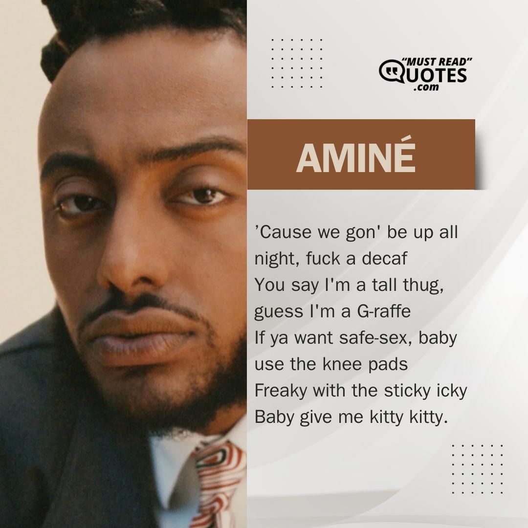 ’Cause we gon' be up all night, fuck a decaf You say I'm a tall thug, guess I'm a G-raffe If ya want safe-sex, baby use the knee pads Freaky with the sticky icky Baby give me kitty kitty.