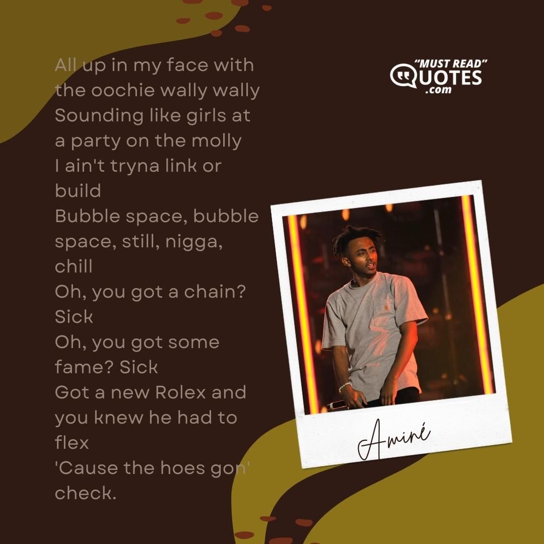 All up in my face with the oochie wally wally Sounding like girls at a party on the molly I ain't tryna link or build Bubble space, bubble space, still, nigga, chill Oh, you got a chain? Sick Oh, you got some fame? Sick Got a new Rolex and you knew he had to flex 'Cause the hoes gon' check.