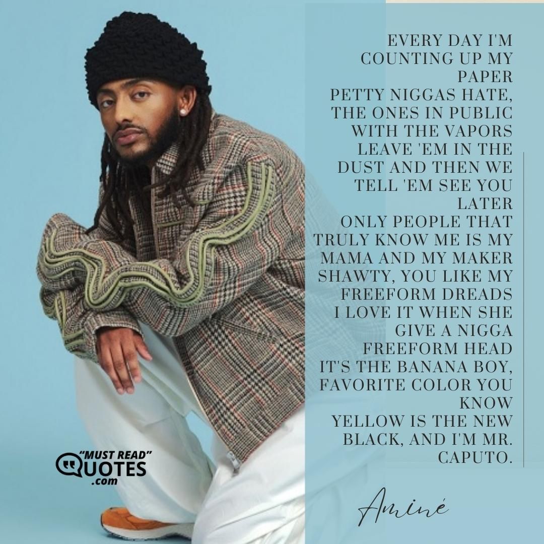 Every day I'm counting up my paper Petty niggas hate, the ones in public with the vapors Leave 'em in the dust and then we tell 'em see you later Only people that truly know me is my mama and my maker Shawty, you like my freeform dreads I love it when she give a nigga freeform head It's the banana boy, favorite color you know Yellow is the new black, and I'm Mr. Caputo.