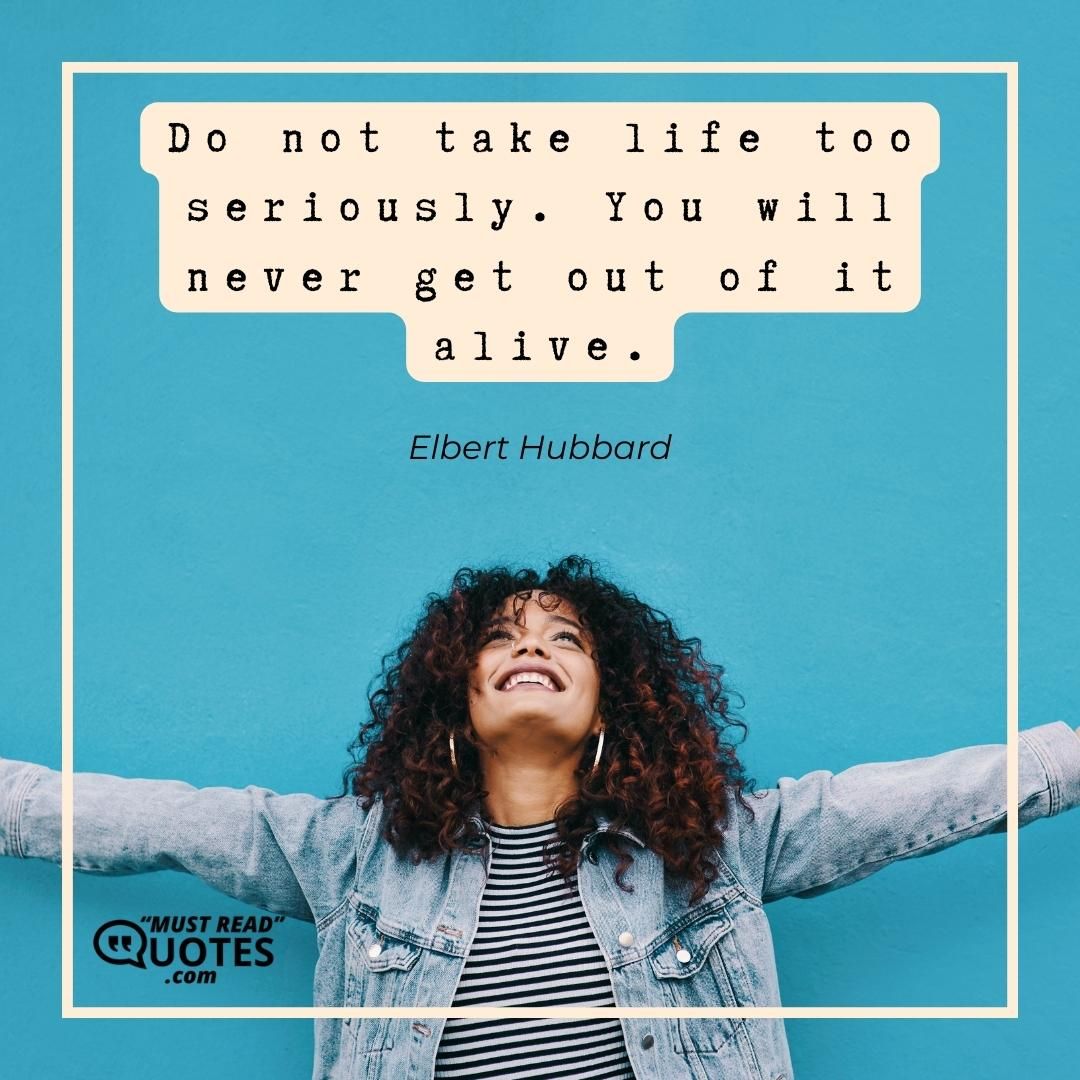 Do not take life too seriously. You will never get out of it alive.