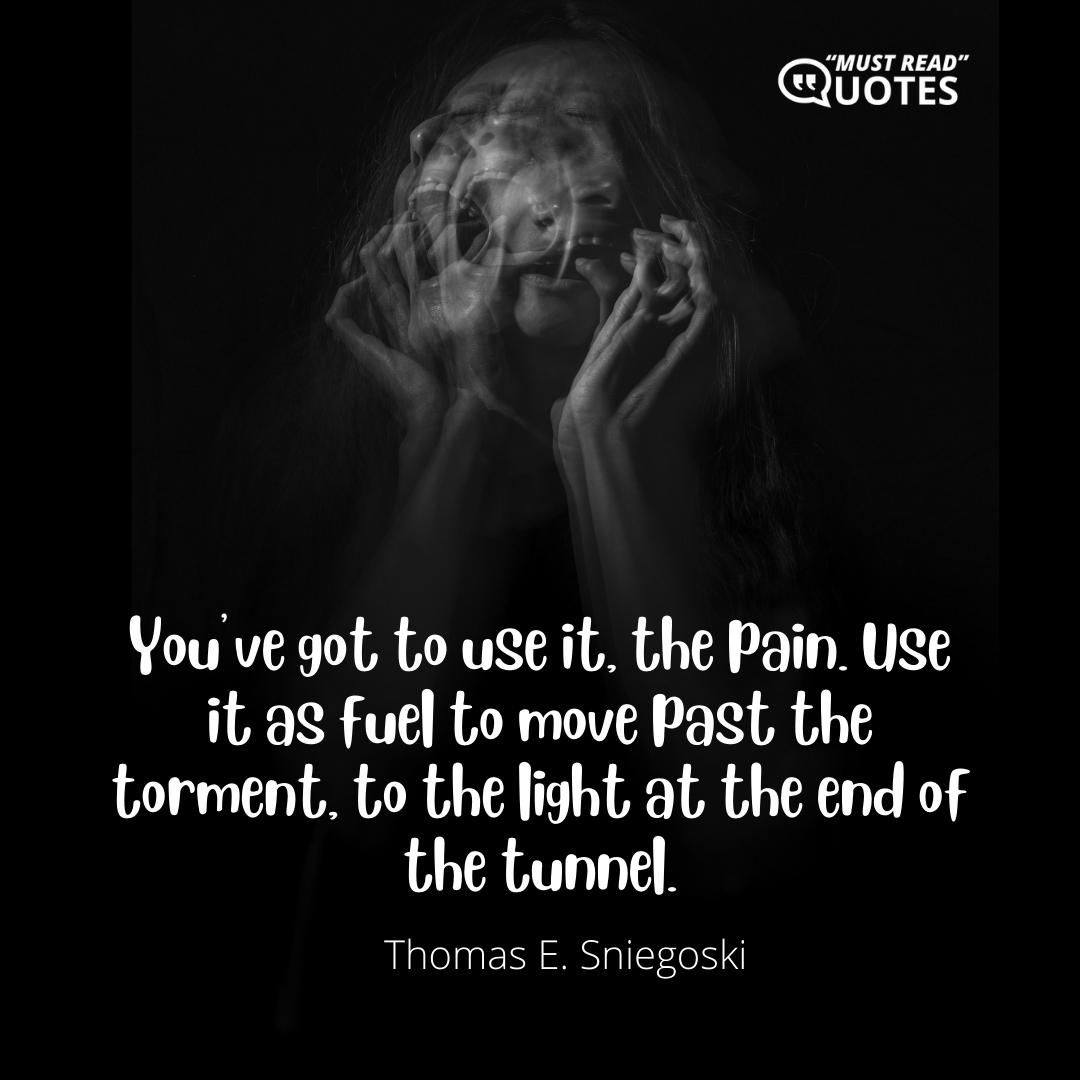 You’ve got to use it, the pain. Use it as fuel to move past the torment, to the light at the end of the tunnel.
