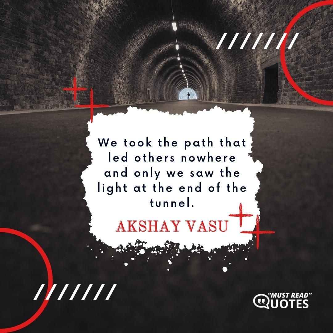 We took the path that led others nowhere and only we saw the light at the end of the tunnel.