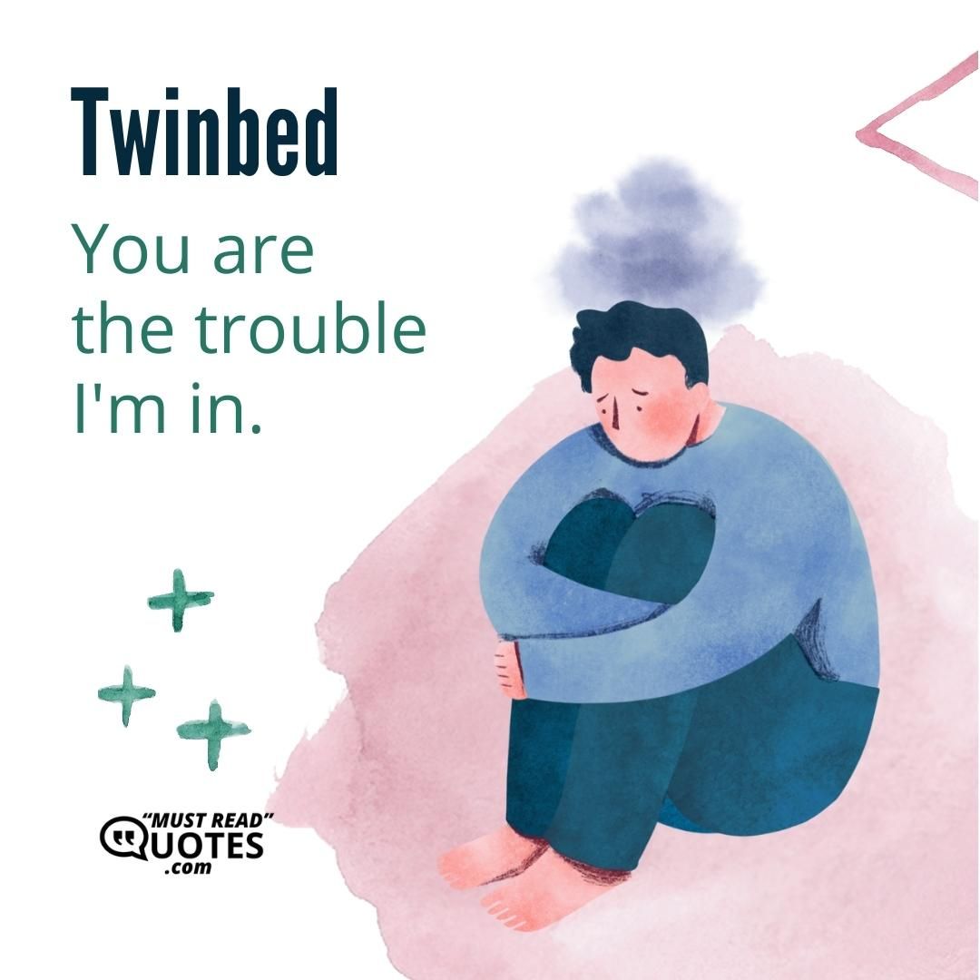 You are the trouble I'm in.