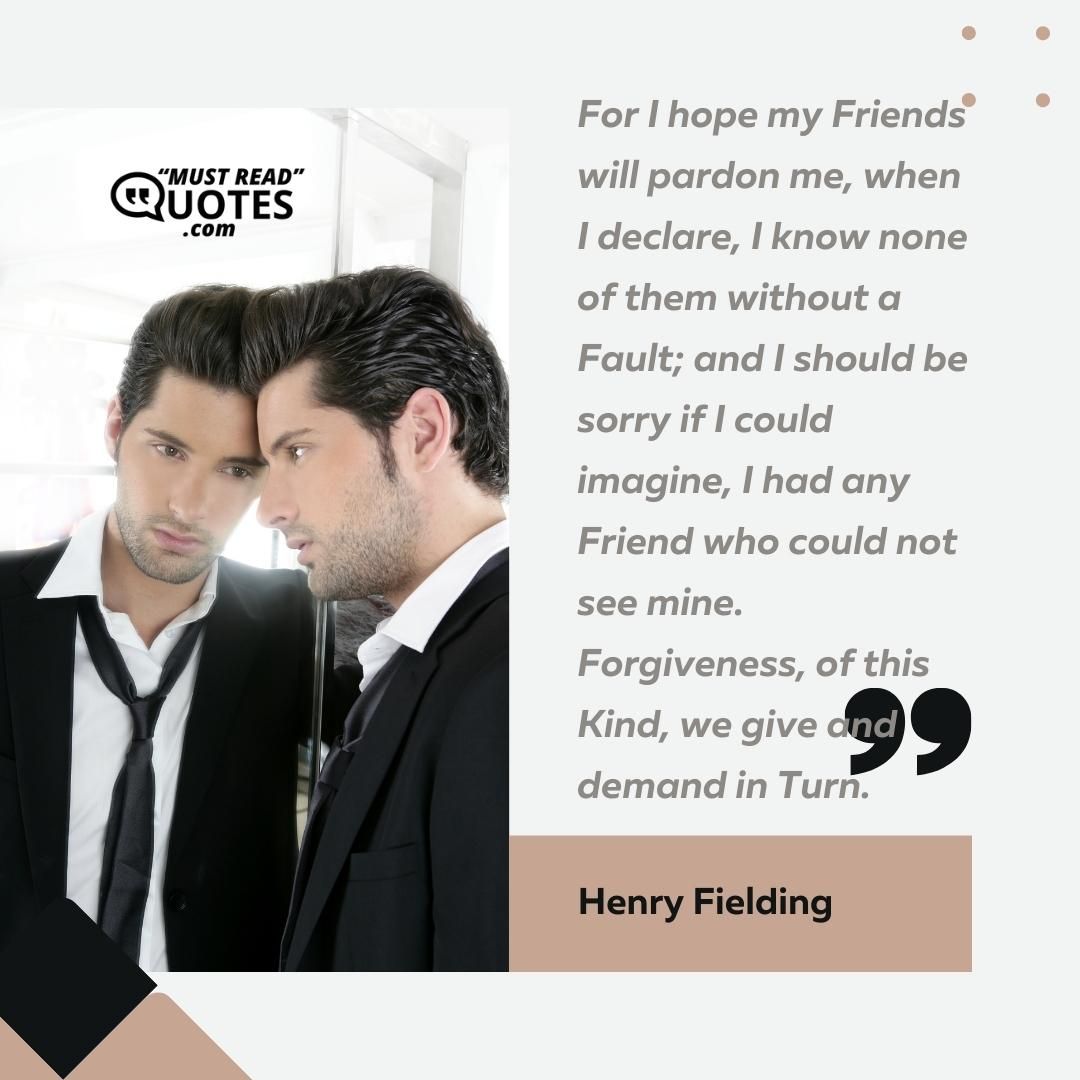 For I hope my Friends will pardon me, when I declare, I know none of them without a Fault; and I should be sorry if I could imagine, I had any Friend who could not see mine. Forgiveness, of this Kind, we give and demand in Turn.