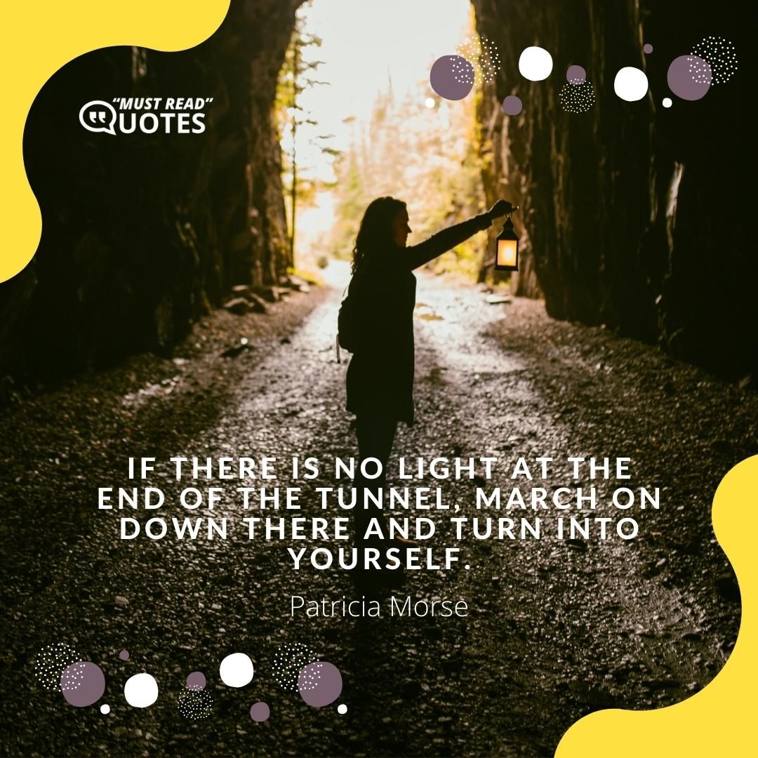 If there is no light at the end of the tunnel, march on down there and turn into yourself.