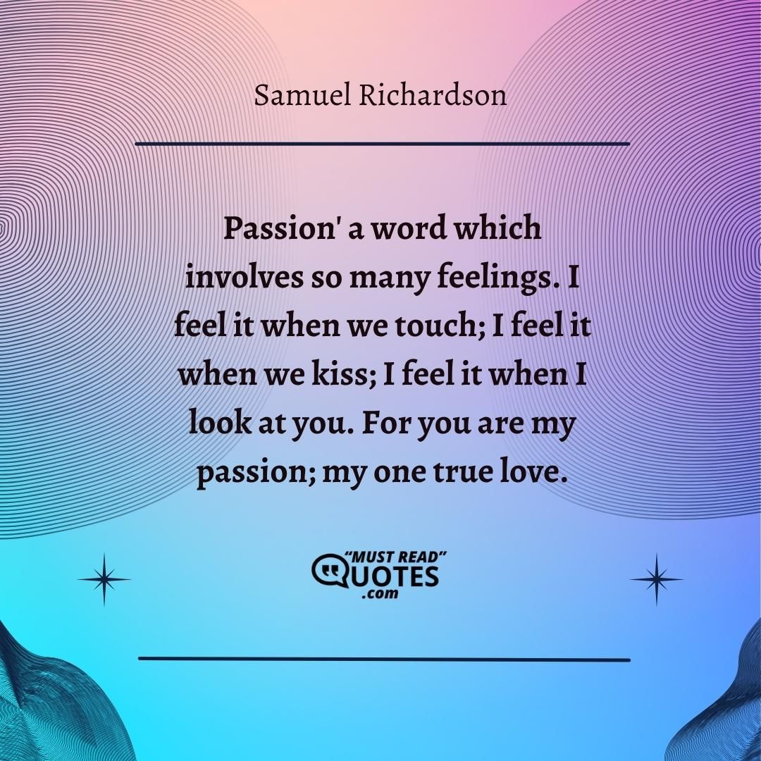'Passion' a word which involves so many feelings. I feel it when we touch; I feel it when we kiss; I feel it when I look at you. For you are my passion; my one true love.