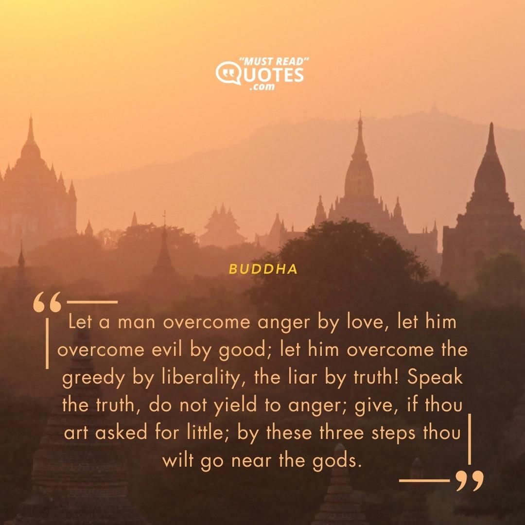 Let a man overcome anger by love, let him overcome evil by good; let him overcome the greedy by liberality, the liar by truth! Speak the truth, do not yield to anger; give, if thou art asked for little; by these three steps thou wilt go near the gods.