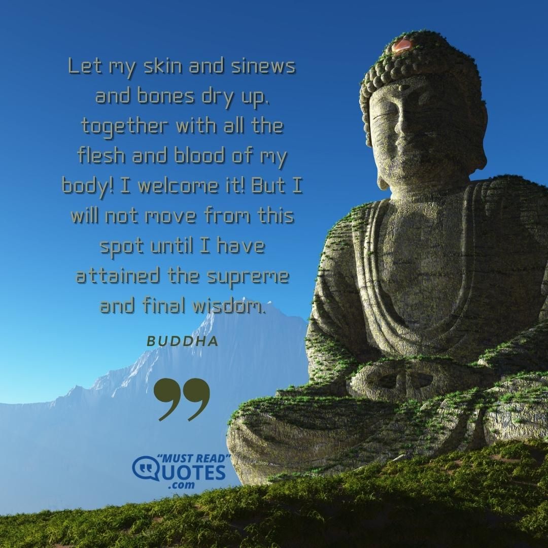 Let my skin and sinews and bones dry up, together with all the flesh and blood of my body! I welcome it! But I will not move from this spot until I have attained the supreme and final wisdom.